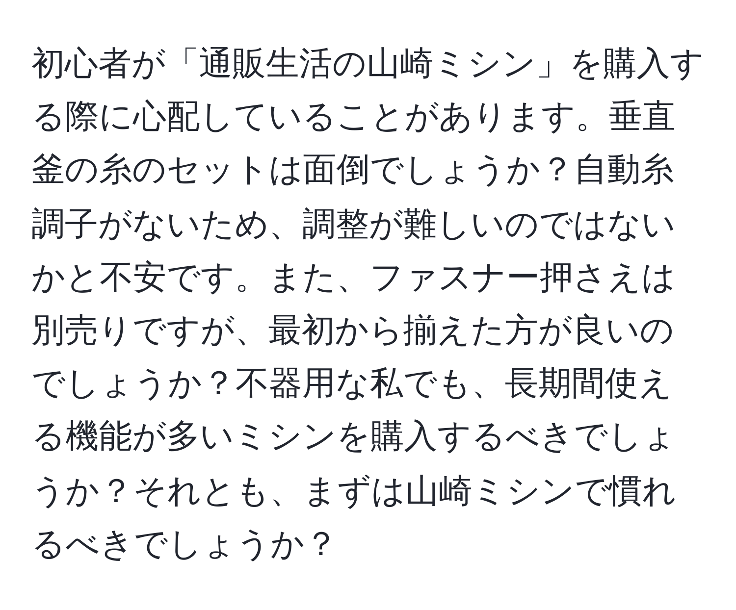 初心者が「通販生活の山崎ミシン」を購入する際に心配していることがあります。垂直釜の糸のセットは面倒でしょうか？自動糸調子がないため、調整が難しいのではないかと不安です。また、ファスナー押さえは別売りですが、最初から揃えた方が良いのでしょうか？不器用な私でも、長期間使える機能が多いミシンを購入するべきでしょうか？それとも、まずは山崎ミシンで慣れるべきでしょうか？