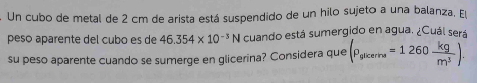 Un cubo de metal de 2 cm de arista está suspendido de un hilo sujeto a una balanza. El 
peso aparente del cubo es de 46.354* 10^(-3)N cuando está sumergido en agua. ¿Cuál será 
su peso aparente cuando se sumerge en glicerina? Considera que (rho _glicerina=1260 kg/m^3 ).