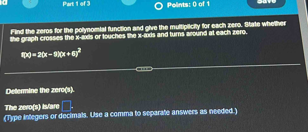 a save 
Part 1 of 3 Points: 0 of 1 
Find the zeros for the polynomial function and give the multiplicity for each zero. State whether 
the graph crosses the x-axis or touches the x-axis and turns around at each zero.
f(x)=2(x-9)(x+6)^2
Determine the zero(s). 
The zero(s) is/are □ . 
(Type integers or decimals. Use a comma to separate answers as needed.)