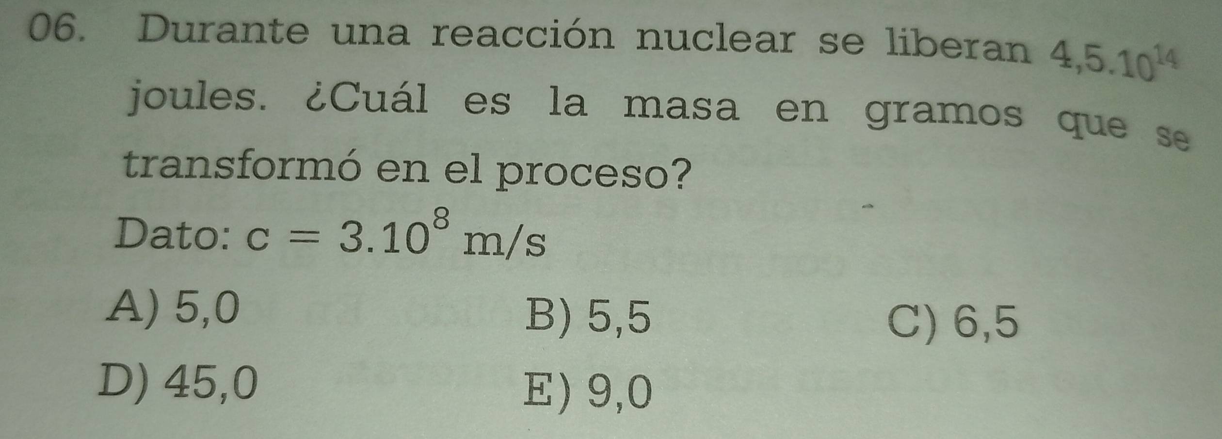 Durante una reacción nuclear se liberan 4,5.10^(14)
joules. ¿Cuál es la masa en gramos que se
transformó en el proceso?
Dato: c=3.10^8m/s
A) 5,0
B) 5,5
C) 6,5
D) 45,0
E) 9,0