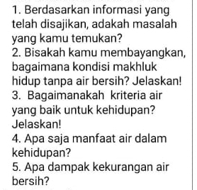 Berdasarkan informasi yang 
telah disajikan, adakah masalah 
yang kamu temukan? 
2. Bisakah kamu membayangkan, 
bagaimana kondisi makhluk 
hidup tanpa air bersih? Jelaskan! 
3. Bagaimanakah kriteria air 
yang baik untuk kehidupan? 
Jelaskan! 
4. Apa saja manfaat air dalam 
kehidupan? 
5. Apa dampak kekurangan air 
bersih?