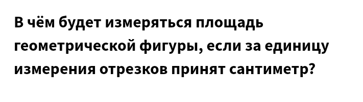 Β чём будет измеряться πлощадь 
геометрической фигуры, если за единицу 
Измерения отрезков принят сантиметр?