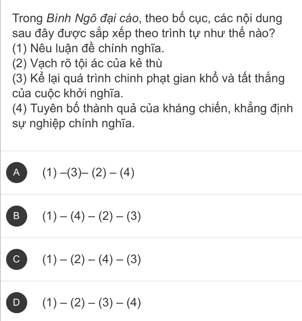 Trong Bình Ngô đại cáo, theo bố cục, các nội dung
sau đây được sắp xếp theo trình tự như thế nào?
(1) Nêu luận đề chính nghĩa.
(2) Vạch rõ tội ác của kẻ thù
(3) Kể lại quá trình chinh phạt gian khổ và tất thắng
của cuộc khởi nghĩa.
(4) Tuyên bố thành quả của kháng chiến, khẳng định
sự nghiệp chính nghĩa.
A (1)-(3)-(2)-(4)
B (1)-(4)-(2)-(3)
C (1)-(2)-(4)-(3)
D  1)-(2)-(3)-(4)