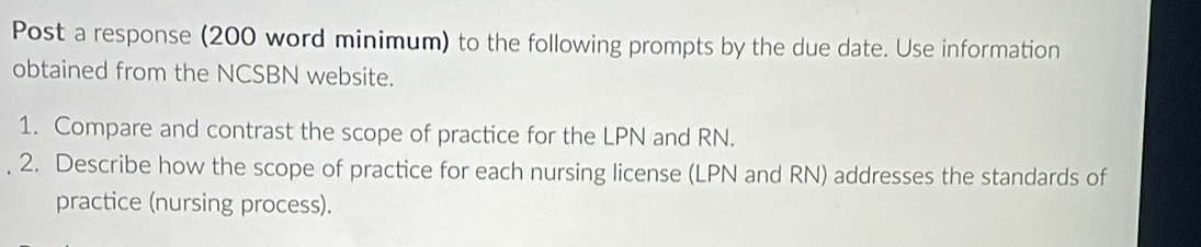 Post a response (200 word minimum) to the following prompts by the due date. Use information 
obtained from the NCSBN website. 
1. Compare and contrast the scope of practice for the LPN and RN. 
2. Describe how the scope of practice for each nursing license (LPN and RN) addresses the standards of 
practice (nursing process).