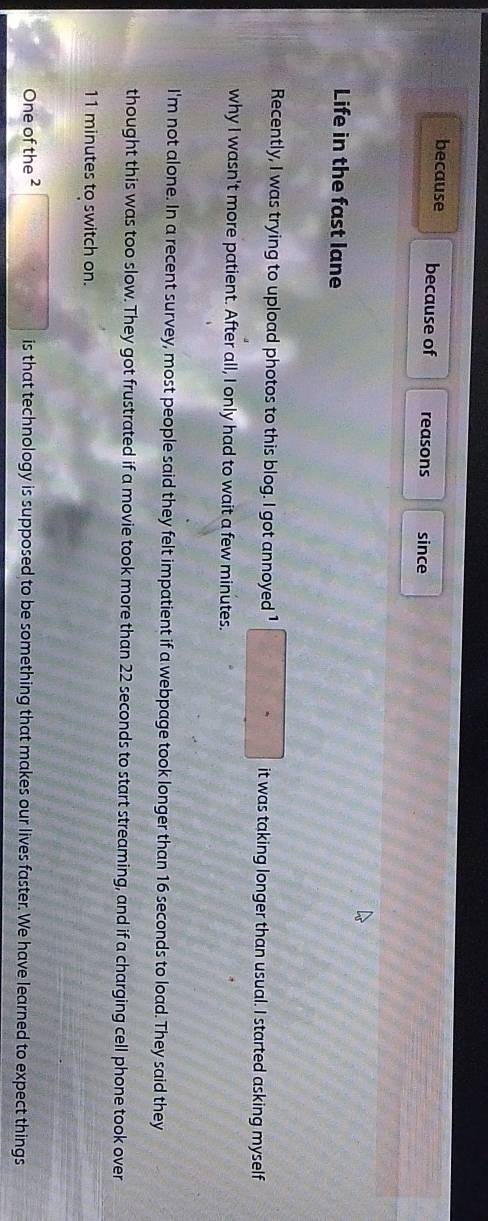 because because of reasons since 
Life in the fast lane 
Recently, I was trying to upload photos to this blog. I got annoyed ¹ □ it was taking longer than usual. I started asking myself 
why I wasn't more patient. After all, I only had to wait a few minutes. 
I'm not alone. In a recent survey, most people said they felt impatient if a webpage took longer than 16 seconds to load. They said they 
thought this was too slow. They got frustrated if a movie took more than 22 seconds to start streaming, and if a charging cell phone took over
11 minutes to switch on. 
One of the ² □ is that technology is supposed to be something that makes our lives faster. We have learned to expect things