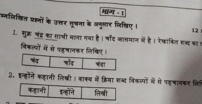 भाग - 1 
म्नलिखित प्रश्नों के उत्तर सूचना के अनुसार लिखिए । 12
1. शुक्र चंद्र का साथी माना गया है। चाँद आसमान में है। रेखांकित शब्द का त 
विकल्पों में से पहचानकर लिखि 
2. इन्होंने कहानी लिखी । वाक्य में क्रिया शब्द विकल्पों में से पहचानकर लि