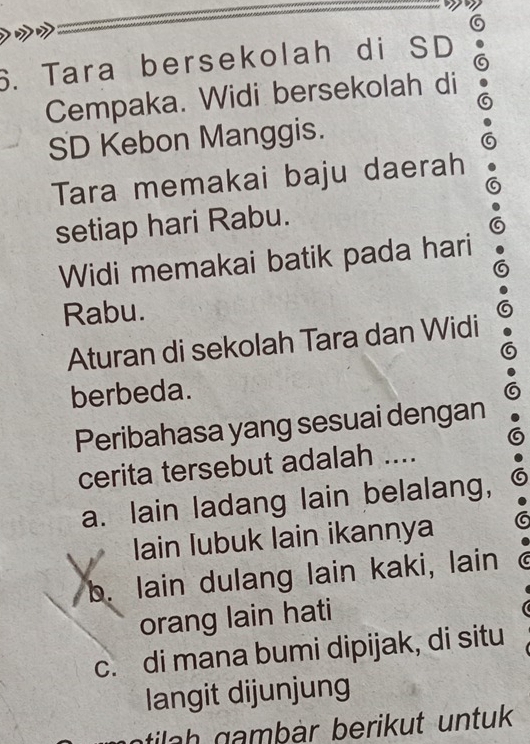 Tara bersekolah di SD
Cempaka. Widi bersekolah di
SD Kebon Manggis.
Tara memakai baju daerah
setiap hari Rabu.
Widi memakai batik pada hari
Rabu.
Aturan di sekolah Tara dan Widi
berbeda.
Peribahasa yang sesuai dengan
cerita tersebut adalah ....
a. lain ladang lain belalang,
Iain lubuk lain ikannya
b. lain dulang lain kaki, lain
orang lain hati
c. di mana bumi dipijak, di situ
langit dijunjung
ntila h gamþär berikut untuk