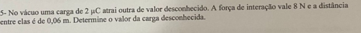 5- No vácuo uma carga de 2 μC atrai outra de valor desconhecido. A força de interação vale 8 N e a distância 
entre elas é de 0,06 m. Determine o valor da carga desconhecida.