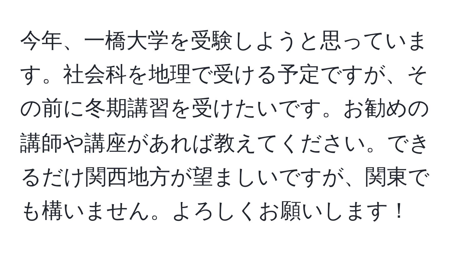 今年、一橋大学を受験しようと思っています。社会科を地理で受ける予定ですが、その前に冬期講習を受けたいです。お勧めの講師や講座があれば教えてください。できるだけ関西地方が望ましいですが、関東でも構いません。よろしくお願いします！