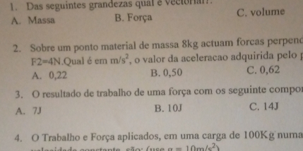 Das seguintes grandezas qualevectoral
A. Massa B. Força C. volume
2. Sobre um ponto material de massa 8kg actuam forcas perpend
F2=4N.Qual é em m/s^2 , o valor da aceleracao adquirida pelo
A. 0,22 B. 0,50 C. 0,62
3. O resultado de trabalho de uma força com os seguinte compor
A. 7J B. 10J C. 14J
4. O Trabalho e Força aplicados, em uma carga de 100Kg numa
a=10m/s^2)