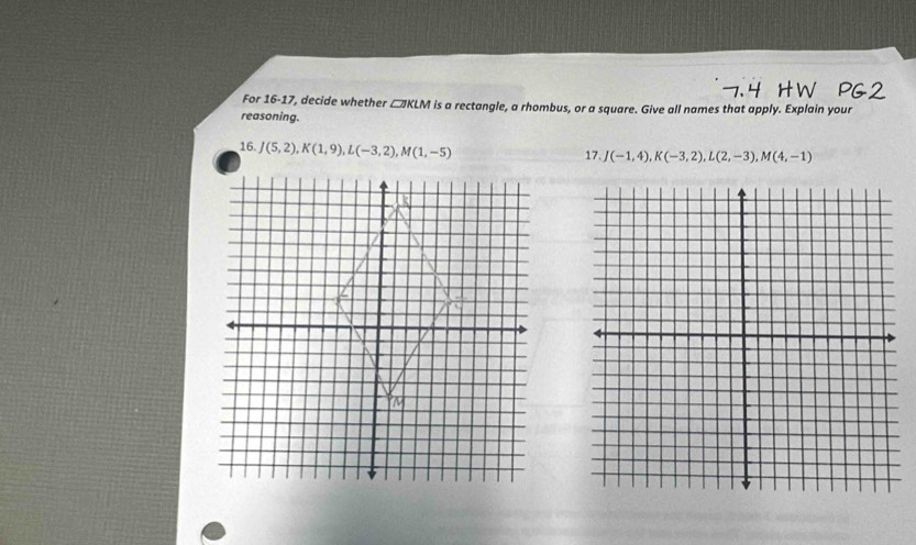 For 16-17, decide whether □KLM is a rectangle, a rhombus, or a square. Give all names that apply. Explain your 
reasoning. 
16. J(5,2), K(1,9), L(-3,2), M(1,-5)
17. J(-1,4), K(-3,2), L(2,-3), M(4,-1)