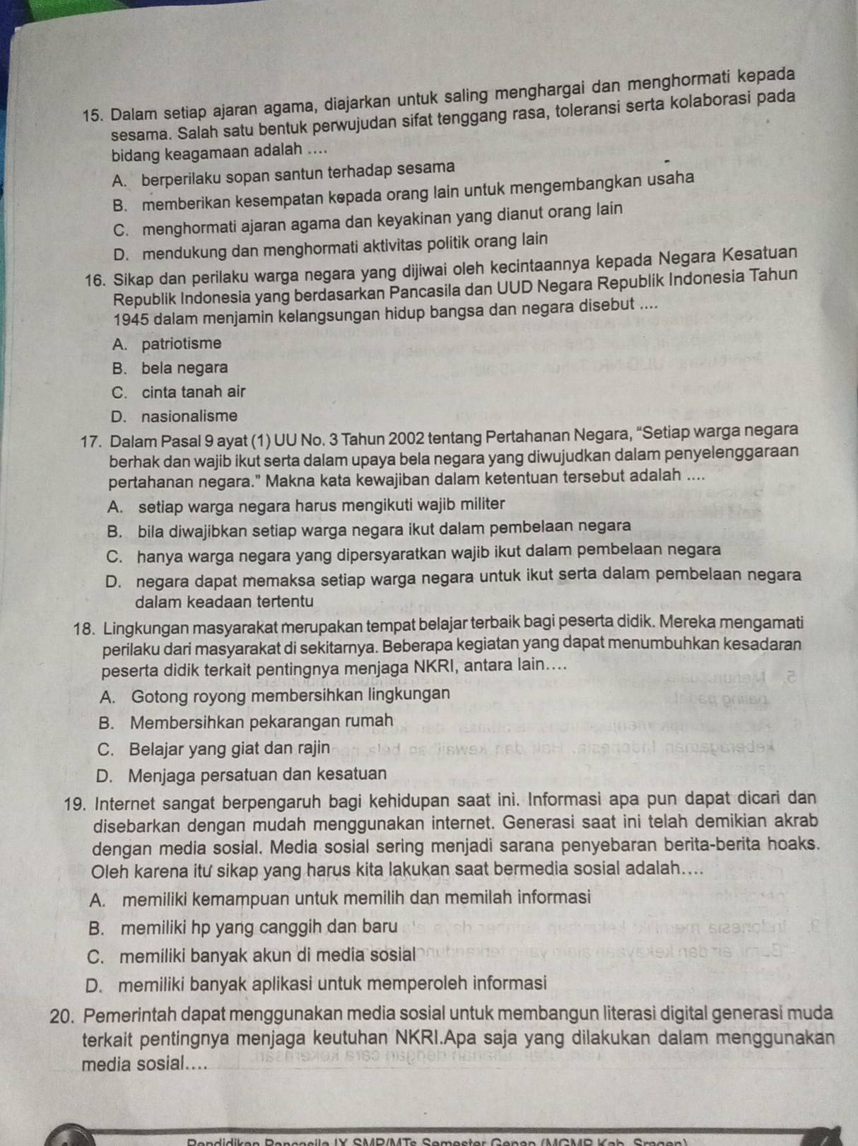 Dalam setiap ajaran agama, diajarkan untuk saling menghargai dan menghormati kepada
sesama. Salah satu bentuk perwujudan sifat tenggang rasa, toleransi serta kolaborasi pada
bidang keagamaan adalah ....
A. berperilaku sopan santun terhadap sesama
B. memberikan kesempatan kepada orang lain untuk mengembangkan usaha
C. menghormati ajaran agama dan keyakinan yang dianut orang lain
D. mendukung dan menghormati aktivitas politik orang lain
16. Sikap dan perilaku warga negara yang dijiwai oleh kecintaannya kepada Negara Kesatuan
Republik Indonesia yang berdasarkan Pancasila dan UUD Negara Republik Indonesia Tahun
1945 dalam menjamin kelangsungan hidup bangsa dan negara disebut ....
A. patriotisme
B. bela negara
C. cinta tanah air
D. nasionalisme
17. Dalam Pasal 9 ayat (1) UU No. 3 Tahun 2002 tentang Pertahanan Negara, “Setiap warga negara
berhak dan wajib ikut serta dalam upaya bela negara yang diwujudkan dalam penyelenggaraan
pertahanan negara.” Makna kata kewajiban dalam ketentuan tersebut adalah ....
A. setiap warga negara harus mengikuti wajib militer
B. bila diwajibkan setiap warga negara ikut dalam pembelaan negara
C. hanya warga negara yang dipersyaratkan wajib ikut dalam pembelaan negara
D. negara dapat memaksa setiap warga negara untuk ikut serta dalam pembelaan negara
dalam keadaan tertentu
18. Lingkungan masyarakat merupakan tempat belajar terbaik bagi peserta didik. Mereka mengamati
perilaku dari masyarakat di sekitarnya. Beberapa kegiatan yang dapat menumbuhkan kesadaran
peserta didik terkait pentingnya menjaga NKRI, antara lain…...
A. Gotong royong membersihkan lingkungan
B. Membersihkan pekarangan rumah
C. Belajar yang giat dan rajin
D. Menjaga persatuan dan kesatuan
19. Internet sangat berpengaruh bagi kehidupan saat ini. Informasi apa pun dapat dicari dan
disebarkan dengan mudah menggunakan internet. Generasi saat ini telah demikian akrab
dengan media sosial. Media sosial sering menjadi sarana penyebaran berita-berita hoaks.
Oleh karena itu sikap yang harus kita lakukan saat bermedia sosial adalah....
A. memiliki kemampuan untuk memilih dan memilah informasi
B. memiliki hp yang canggih dan baru
C. memiliki banyak akun di media sosial
D. memiliki banyak aplikasi untuk memperoleh informasi
20. Pemerintah dapat menggunakan media sosial untuk membangun literasi digital generasi muda
terkait pentingnya menjaga keutuhan NKRI.Apa saja yang dilakukan dalam menggunakan
media sosial....