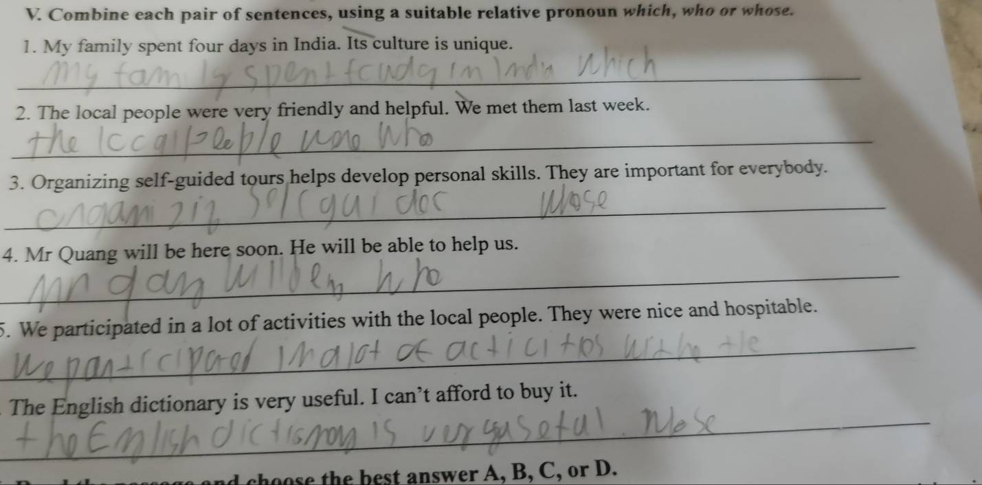 Combine each pair of sentences, using a suitable relative pronoun which, who or whose. 
1. My family spent four days in India. Its culture is unique. 
_ 
2. The local people were very friendly and helpful. We met them last week. 
_ 
3. Organizing self-guided tours helps develop personal skills. They are important for everybody. 
_ 
_ 
4. Mr Quang will be here soon. He will be able to help us. 
_ 
5. We participated in a lot of activities with the local people. They were nice and hospitable. 
_ 
The English dictionary is very useful. I can’t afford to buy it. 
h b nsw er , B, C , or D.