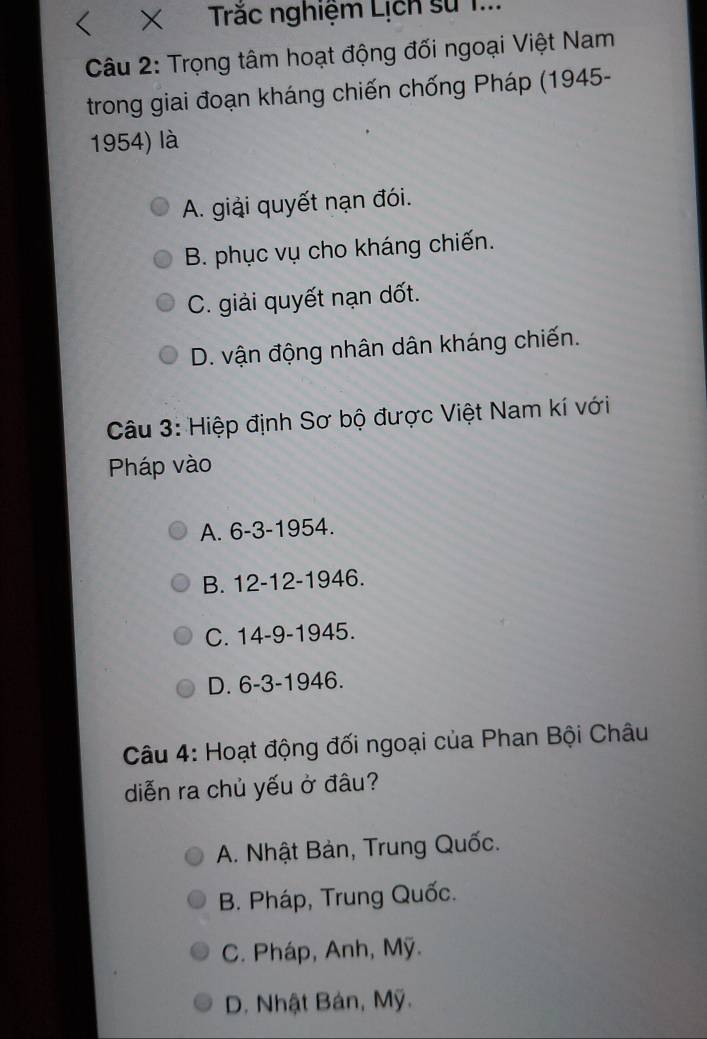 < × Trắc nghiệm Lịch sử 1...
Câu 2: Trọng tâm hoạt động đối ngoại Việt Nam
trong giai đoạn kháng chiến chống Pháp (1945-
1954) là
 A. giải quyết nạn đói.
B. phục vụ cho kháng chiến.
C. giải quyết nạn dốt.
D. vận động nhân dân kháng chiến.
Câu 3: Hiệp định Sơ bộ được Việt Nam kí với
Pháp vào
A. 6-3 -1954.
B. 12 - 12 -1946.
C. 14-9 -1945.
D. 6-3 -1946.
Câu 4: Hoạt động đối ngoại của Phan Bội Châu
diễn ra chủ yếu ở đâu?
A. Nhật Bản, Trung Quốc.
B. Pháp, Trung Quốc.
C. Pháp, Anh, Mỹ.
D. Nhật Bán, Mỹ.