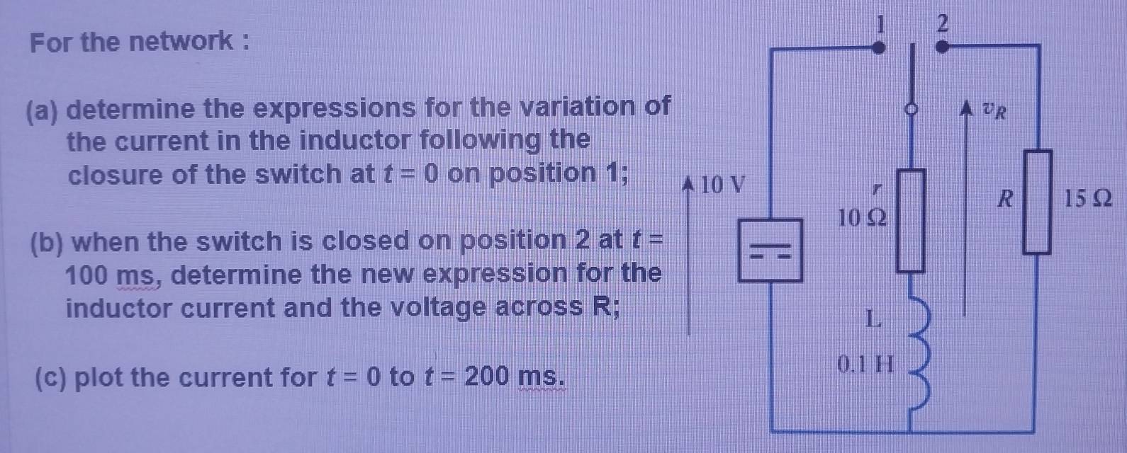 For the network : 
(a) determine the expressions for the variation o 
the current in the inductor following the 
closure of the switch at t=0 on position 1; 
(b) when the switch is closed on position 2 at t=
100 ms, determine the new expression for the 
inductor current and the voltage across R; 
(c) plot the current for t=0 to t=200 ms.