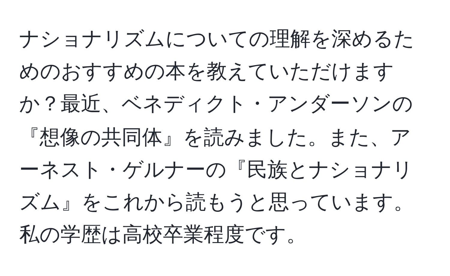 ナショナリズムについての理解を深めるためのおすすめの本を教えていただけますか？最近、ベネディクト・アンダーソンの『想像の共同体』を読みました。また、アーネスト・ゲルナーの『民族とナショナリズム』をこれから読もうと思っています。私の学歴は高校卒業程度です。