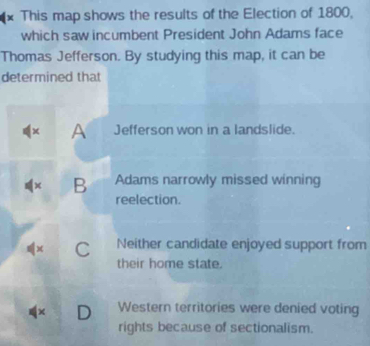 This map shows the results of the Election of 1800,
which saw incumbent President John Adams face
Thomas Jefferson. By studying this map, it can be
determined that
x A Jefferson won in a landslide.
x B Adams narrowly missed winning
reelection.
x C Neither candidate enjoyed support from
their home state.
D Western territories were denied voting
rights because of sectionalism.