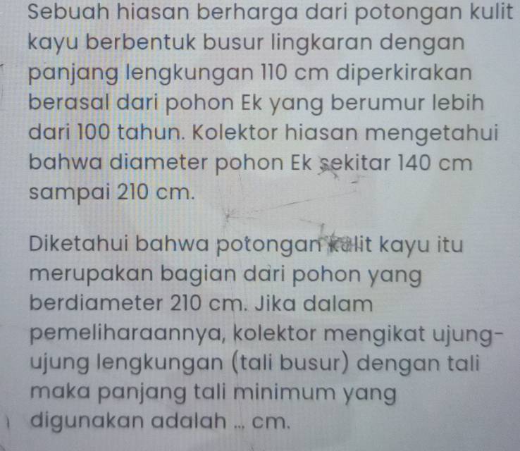 Sebuah hiasan berharga dari potongan kulit 
kayu berbentuk busur lingkaran dengan 
panjang lengkungan 110 cm diperkirakan 
berasal dari pohon Ek yang berumur lebih 
dari 100 tahun. Kolektor hiasan mengetahui 
bahwa diameter pohon Ek sekitar 140 cm
sampai 210 cm. 
Diketahui bahwa potongan kelit kayu itu 
merupakan bagian dari pohon yang 
berdiameter 210 cm. Jika dalam 
pemeliharaannya, kolektor mengikat ujung- 
ujung lengkungan (tali busur) dengan tali 
maka panjang tali minimum yang 
digunakan adalah ... cm.