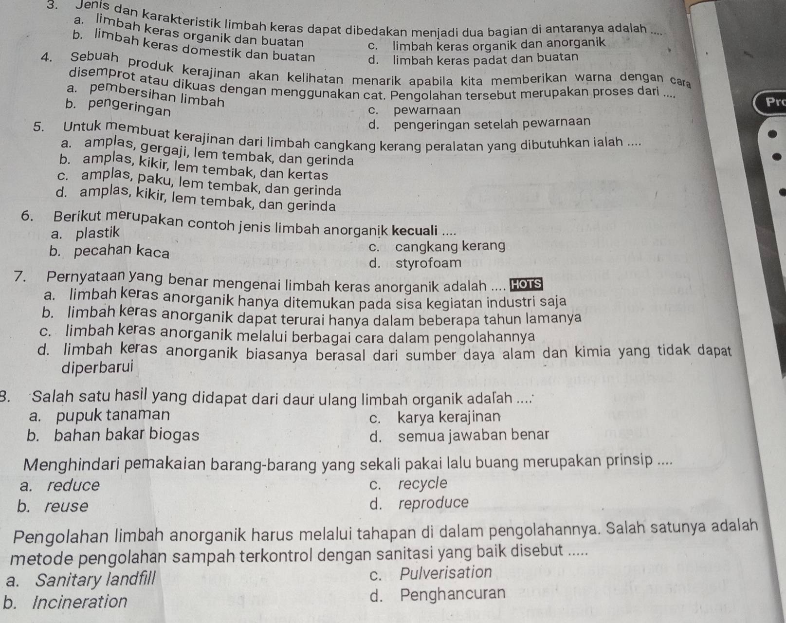 Jenis dan karakteristik limbah keras dapat dibedakan menjadi dua bagian di antaranya adalah ....
a. limbah keras organik dan buatan
c. limbah keras organik dan anorganik
b. limbah keras domestik dan buatan
d. limbah keras padat dan buatan
4. Sebuah produk kerajinan akan kelihatan menarik apabila kita memberikan warna dengan car
disemprot atau dikuas dengan menggunakan cat. Pengolahan tersebut merupakan proses dari .... Pr
a. pembersihan limbah
b. pengeringan
c. pewarnaan
d. pengeringan setelah pewarnaan
5. Untuk membuat kerajinan dari limbah cangkang kerang peralatan yang dibutuhkan ialah ....
a. amplas, gergaji, lem tembak, dan gerinda
b. amplas, kikir, lem tembak, dan kertas
c. amplas, paku, lem tembak, dan gerinda
d. amplas, kikir, lem tembak, dan gerinda
6. Berikut merupakan contoh jenis limbah anorganik kecuali ....
a. plastik
b. pecahan kaca c. cangkang kerang
d. styrofoam
7. Pernyataan yang benar mengenai limbah keras anorganik adalah .... Hors
a. limbah keras anorganik hanya ditemukan pada sisa kegiatan industri saja
b. limbah keras anorganik dapat terurai hanya dalam beberapa tahun lamanya
c. limbah keras anorganik melalui berbagai cara dalam pengolahannya
d. limbah keras anorganik biasanya berasal dari sumber daya alam dan kimia yang tidak dapat
diperbarui
8. Salah satu hasil yang didapat dari daur ulang limbah organik adafah ....
a. pupuk tanaman c. karya kerajinan
b. bahan bakar biogas d. semua jawaban benar
Menghindari pemakaian barang-barang yang sekali pakai lalu buang merupakan prinsip ....
a. reduce c. recycle
b. reuse d. reproduce
Pengolahan limbah anorganik harus melalui tahapan di dalam pengolahannya. Salah satunya adalah
metode pengolahan sampah terkontrol dengan sanitasi yang baik disebut .....
a. Sanitary landfill c. Pulverisation
b. Incineration d. Penghancuran