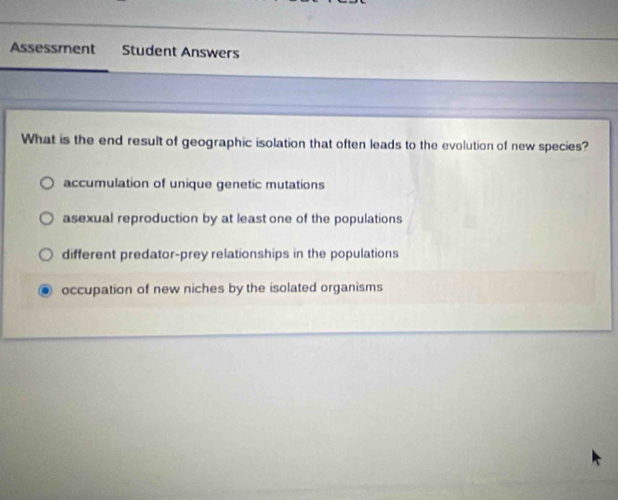 Assessment Student Answers
What is the end result of geographic isolation that often leads to the evolution of new species?
accumulation of unique genetic mutations
asexual reproduction by at least one of the populations
different predator-prey relationships in the populations
occupation of new niches by the isolated organisms