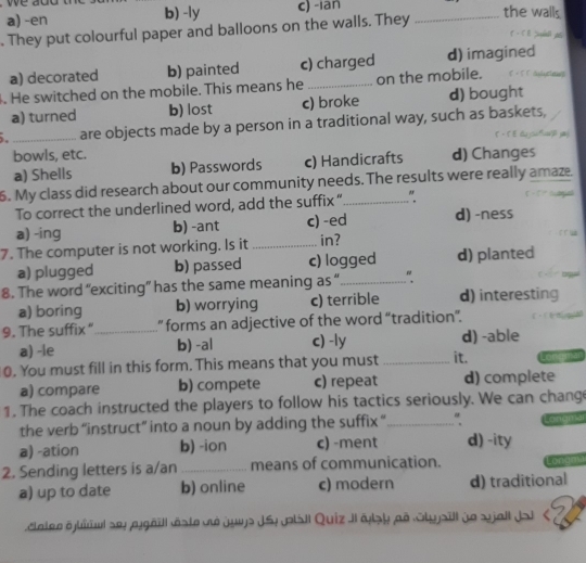 a) -en b) -ly c) -ian the walls
. They put colourful paper and balloons on the walls. They_
a) decorated b) painted c) charged d) imagined
. He switched on the mobile. This means he _on the mobile.
a) turned b) lost c) broke d) bought
_are objects made by a person in a traditional way, such as baskets,
bowls, etc. d) Changes
a) Shells b) Passwords c) Handicrafts
6. My class did research about our community needs. The results were really amaze.
To correct the underlined word, add the suffix” "
a) -ing b) -ant c) -ed d) -ness
7. The computer is not working. Is it _in?
a) plugged b) passed c) logged d) planted
8. The word “exciting” has the same meaning as “_ "
a) boring b) worrying c) terrible d) interesting
9. The suffix “_ ” forms an adjective of the word “tradition”.
a) -le b) -a| c) -ly d) -able
0. You must fill in this form. This means that you must _it.
a) compare b) compete c) repeat d) complete
1. The coach instructed the players to follow his tactics seriously. We can chang
the verb “instruct” into a noun by adding the suffix “_
a) -ation b) -ion c) -ment d) -ity
2. Sending letters is a/an _means of communication. or
a) up to date b) online c) modern d) traditional
catee éjliuul sey jgéïll éste dé juys JSy p|ail Quiz JI ésy aé Styjsill de sjall Jai