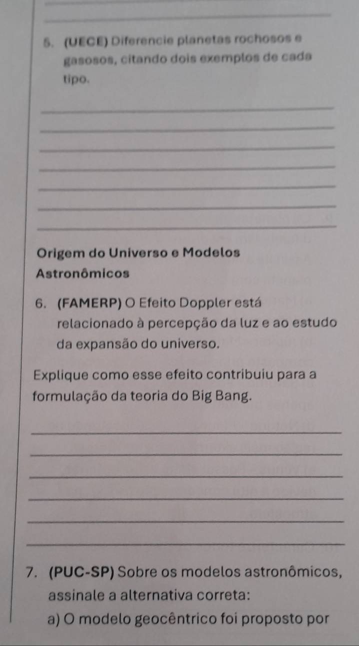 (UECE) Diferencie planetas rochosos e 
gasosos, citando dois exemplos de cada 
tipo. 
_ 
_ 
_ 
_ 
_ 
_ 
_ 
Origem do Universo e Modelos 
Astronômicos 
6. (FAMERP) O Efeito Doppler está 
relacionado à percepção da luz e ao estudo 
da expansão do universo. 
Explique como esse efeito contribuiu para a 
formulação da teoria do Big Bang. 
_ 
_ 
_ 
_ 
_ 
_ 
7. (PUC-SP) Sobre os modelos astronômicos, 
assinale a alternativa correta: 
a) O modelo geocêntrico foi proposto por