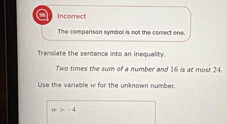 Incorrect
The comparison symbol is not the correct one.
Translate the sentence into an inequality.
Two times the sum of a number and 16 is at most 24.
Use the variable w for the unknown number.
w>-4