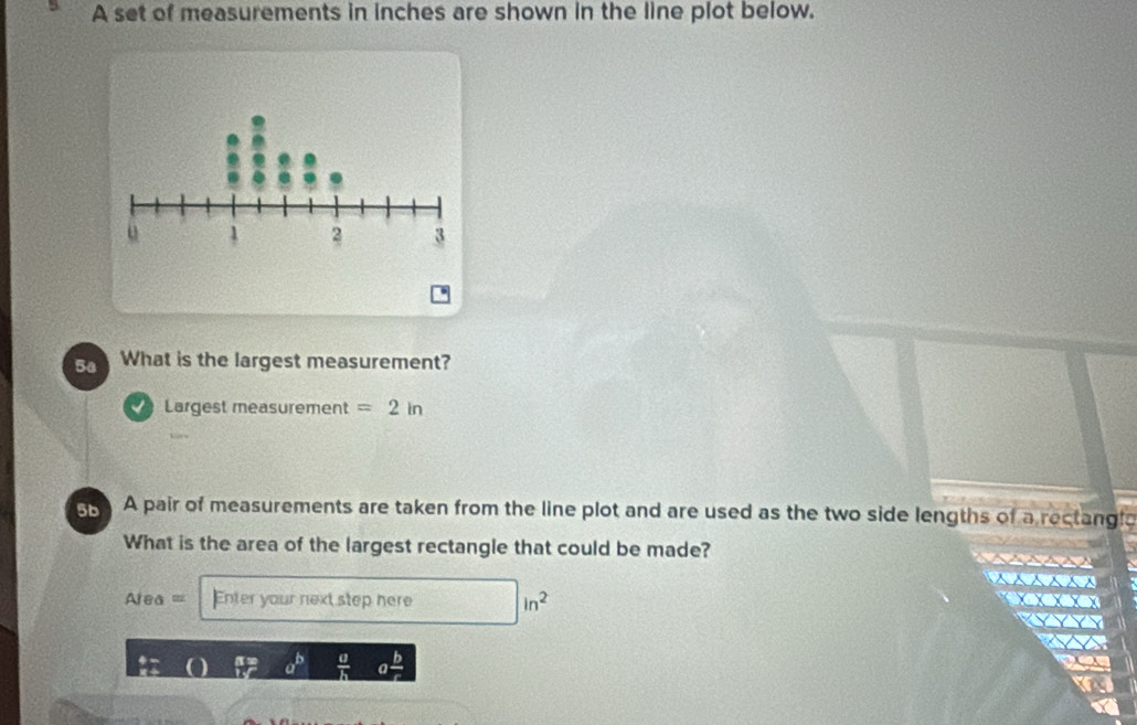 A set of measurements in inches are shown in the line plot below. 
5a What is the largest measurement? 
Largest measurement =2in
5b A pair of measurements are taken from the line plot and are used as the two side lengths of a rectangla 
What is the area of the largest rectangle that could be made?
Area= Enter your next step here in^2
 a/h 