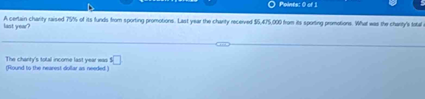 A certain charity raised 75% of its funds from sporting promotions. Last year the charity received $5,475,000 from its sporting promotions. What was the charity's total 
last year? 
The charity's total income last year was $□
(Round to the nearest dollar as needed.)