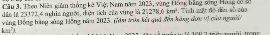 Theo Niên giám thống kê Việt Nam năm 2023, vùng Đồng băng sống Hồng có số 
dân là 23372, 4 nghìn người, diện tích của vùng là 21278, 6km^2 *. Tính mật độ dân số của 
vùng Đồng bằng sông Hồng năm 2023. (làm tròn kết quả đến hàng đơn vị của người/
km^2). 
1 à 100 3 triêu người tron g