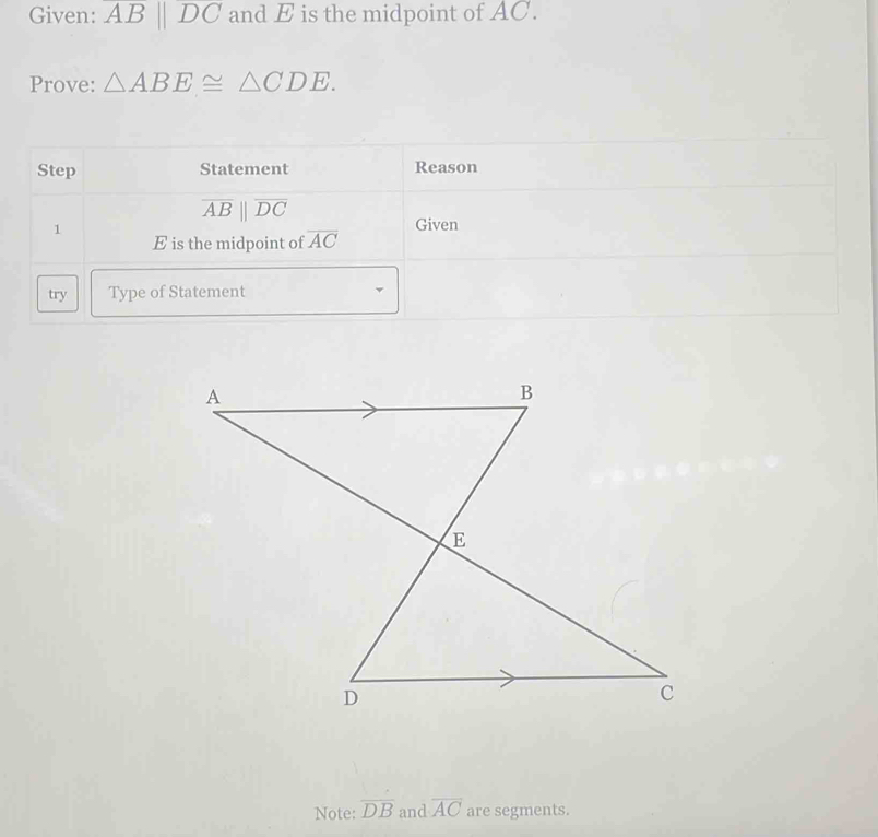 Given: ABparallel DC and E is the midpoint of AC. 
Prove: △ ABE≌ △ CDE. 
Step Statement Reason
overline ABparallel overline DC
1 
Given
E is the midpoint of overline AC
try Type of Statement 
Note: overline DB and overline AC are segments.