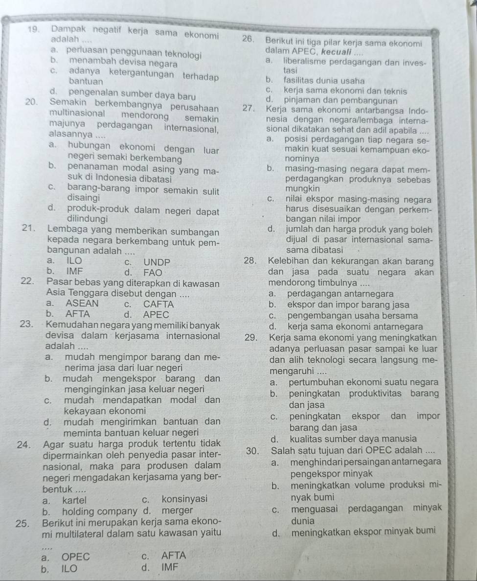 Dampak negatif kerja sama ekonomi 26. Berikut ini tiga pilar kerja sama ekonomi
adalah ....
dalam APEC, kecuali ....
a. perluasan penggunaan teknologi
b. menambah devisa negara a. liberalisme perdagangan dan inves-
tasi
c. adanya ketergantungan terhadap b. fasilitas dunia usaha
bantuan
c. kerja sama ekonomi dan teknis
d. pengenalan sumber daya baru d. pinjaman dan pembangunan
20. Semakin berkembangnya perusahaan 27. Kerja sama ekonomi antarbangsa Indo-
multinasional mendorong semakin nesia dengan negara/lembaga interna-
majunya perdagangan internasional, sional dikatakan sehat dan adil apabila ....
alasannya .... a. posisi perdagangan tiap negara se-
a. hubungan ekonomi dengan luar makin kuat sesuai kemampuan eko-
negeri semaki berkembang nominya
b. penanaman modal asing yang ma- b. masing-masing negara dapat mem-
suk di Indonesia dibatasi perdagangkan produknya sebebas
c. barang-barang impor semakin sulit mungkin
disaingi c. nilai ekspor masing-masing negara
d. produk-produk dalam negeri dapat harus disesuaikan dengan perkem-
dilindungi bangan nilai impor
21. Lembaga yang memberikan sumbangan d. jumlah dan harga produk yang boleh
kepada negara berkembang untuk pem- dijual di pasar internasional sama-
bangunan adalah_ sama dibatasi
a. ILO c. UNDP 28. Kelebihan dan kekurangan akan barang
b. IMF d. FAO dan jasa pada suatu negara akan
22. Pasar bebas yang diterapkan di kawasan mendorong timbulnya ....
Asia Tenggara disebut dengan .... a. perdagangan antarnegara
a. ASEAN c. CAFTA b. ekspor dan impor barang jasa
b. AFTA d. APEC c. pengembangan usaha bersama
23.  Kemudahan negara yang memiliki banyak d. kerja sama ekonomi antarnegara
devisa dalam kerjasama internasional 29. Kerja sama ekonomi yang meningkatkan
adalah _adanya perluasan pasar sampai ke luar
a. mudah mengimpor barang dan me- dan alih teknologi secara langsung me-
nerima jasa dari luar negeri mengaruhi ....
b. mudah mengekspor barang dan a. pertumbuhan ekonomi suatu negara
menginginkan jasa keluar negeri
c. mudah mendapatkan modal dan b. peningkatan produktivitas barang
dan jasa
kekayaan ekonomi
d. mudah mengirimkan bantuan dan c. peningkatan ekspor dan impor
meminta bantuan keluar negeri barang dan jasa
24. Agar suatu harga produk tertentu tidak d. kualitas sumber daya manusia
dipermainkan oleh penyedia pasar inter- 30. Salah satu tujuan dari OPEC adalah ....
nasional, maka para produsen dalam a. menghindari persaingan antarnegara
negeri mengadakan kerjasama yang ber- pengekspor minyak
bentuk .... b. meningkatkan volume produksi mi-
a. kartel c. konsinyasi nyak bumi
b. holding company d. merger c. menguasai perdagangan minyak
25. Berikut ini merupakan kerja sama ekono- dunia
mi multilateral dalam satu kawasan yaitu d. meningkatkan ekspor minyak bumi
a. OPEC c. AFTA
b. ILO d. IMF