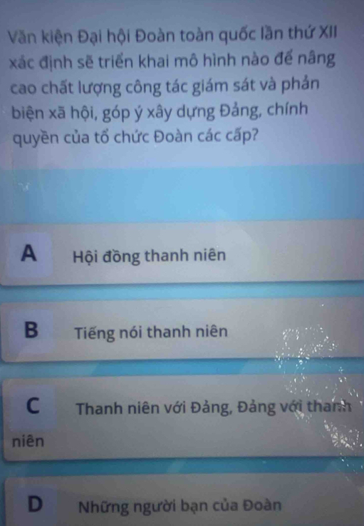 Văn kiện Đại hội Đoàn toàn quốc lần thứ XII
xác định sẽ triển khai mô hình nào để nâng
cao chất lượng công tác giám sát và phản
biện xã hội, góp ý xây dựng Đảng, chính
quyền của tổ chức Đoàn các cấp?
A Hội đồng thanh niên
B Tiếng nói thanh niên
C Thanh niên với Đảng, Đảng với thanh
niên
D Những người bạn của Đoàn