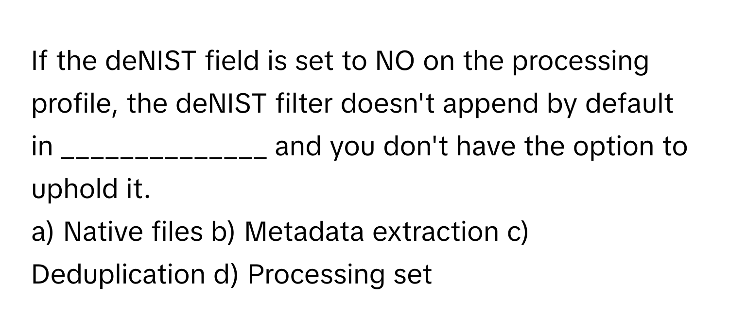 If the deNIST field is set to NO on the processing profile, the deNIST filter doesn't append by default in ______________ and you don't have the option to uphold it.

a) Native files b) Metadata extraction c) Deduplication d) Processing set