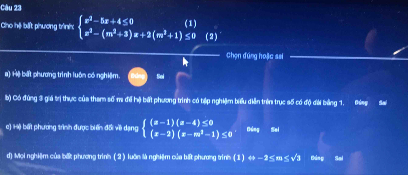 Cho hệ bất phương trình: beginarrayl x^2-5x+4≤ 0 x^2-(m^2+3)x+2(m^2+1)≤ 0endarray.  (2)'
Chọn đúng hoặc sai
a) Hệ bất phương trình luôn có nghiệm. Sai
b) Có đúng 3 giá trị thực của tham số 7 để hệ bất phương trình có tập nghiệm biểu diễn trên trục số có độ dài bằng 1. Đúng Sai
c) Hệ bất phương trình được biến đối về dạng beginarrayl (x-1)(x-4)≤ 0 (x-2)(x-m^2-1)≤ 0endarray. Đúng Sai
d) Mọi nghiệm của bất phương trình (2) luôn là nghiệm của bất phương trình (1) Leftrightarrow -2≤ m≤ sqrt(3) Đúng Sai