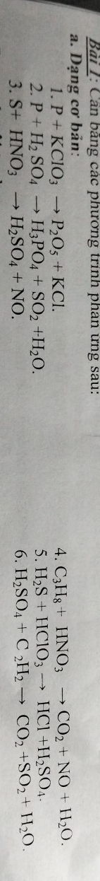 Bải 1: Cản bằng các phương trinh phân ứng sau: 
a. Dạng cơ bản: 
1. P+KClO_3to P_2O_5+KCl. 
4. C_3H_8+HNO_3to CO_2+NO+H_2O. 
2. P+H_2SO_4to H_3PO_4+SO_2+H_2O. 5. H_2S+HClO_3to HCl+H_2SO_4. 
3. S+HNO_3to H_2SO_4+NO. 
6. H_2SO_4+C_2H_2to CO_2+SO_2+H_2O.