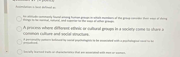 points)
Assimilation is best defined as:
An attitude commonly found among human groups in which members of the group consider their ways of doing
things to be normal, natural, and superior to the ways of other groups.
A process where different ethnic or cultural groups in a society come to share a
common culture and social structure.
A personality pattern believed by social psychologists to be associated with a psychological need to be
prejudiced.
Socially learned traits or characteristics that are associated with men or women.