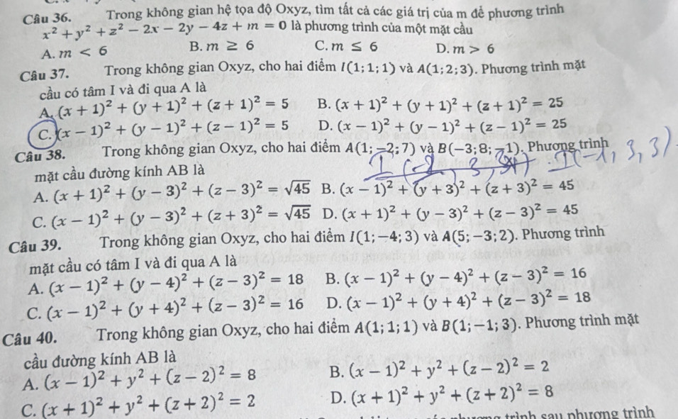 Trong không gian hệ tọa độ Oxyz, tìm tất cả các giá trị của m để phương trình
Câu 36. x^2+y^2+z^2-2x-2y-4z+m=0 là phương trình của một mặt cầu
A. m<6</tex> B. m≥ 6 C. m≤ 6 D. m>6
Câu 37.   Trong không gian Oxyz, cho hai điểm l(1;1;1) và A(1;2;3). Phương trình mặt
cầu có tâm I và đi qua A là
A. (x+1)^2+(y+1)^2+(z+1)^2=5 B. (x+1)^2+(y+1)^2+(z+1)^2=25
C. (x-1)^2+(y-1)^2+(z-1)^2=5 D. (x-1)^2+(y-1)^2+(z-1)^2=25
Câu 38. Trong không gian Oxyz, cho hai điểm A(1;-2;7) và B(-3;8;-1) Phương trình
mặt cầu đường kính AB là
A. (x+1)^2+(y-3)^2+(z-3)^2=sqrt(45) B. (x-1)^2+(y+3)^2+(z+3)^2=45
C. (x-1)^2+(y-3)^2+(z+3)^2=sqrt(45) D. (x+1)^2+(y-3)^2+(z-3)^2=45
Câu 39. Trong không gian Oxyz, cho hai điểm I(1;-4;3) và A(5;-3;2). Phương trình
mặt cầu có tâm I và đi qua A là
A. (x-1)^2+(y-4)^2+(z-3)^2=18 B. (x-1)^2+(y-4)^2+(z-3)^2=16
C. (x-1)^2+(y+4)^2+(z-3)^2=16 D. (x-1)^2+(y+4)^2+(z-3)^2=18
Câu 40.  Trong không gian Oxyz, cho hai điểm A(1;1;1) và B(1;-1;3). Phương trình mặt
cầu đường kính AB là
A. (x-1)^2+y^2+(z-2)^2=8 B. (x-1)^2+y^2+(z-2)^2=2
C. (x+1)^2+y^2+(z+2)^2=2 D. (x+1)^2+y^2+(z+2)^2=8
inh s  u  phượng trình