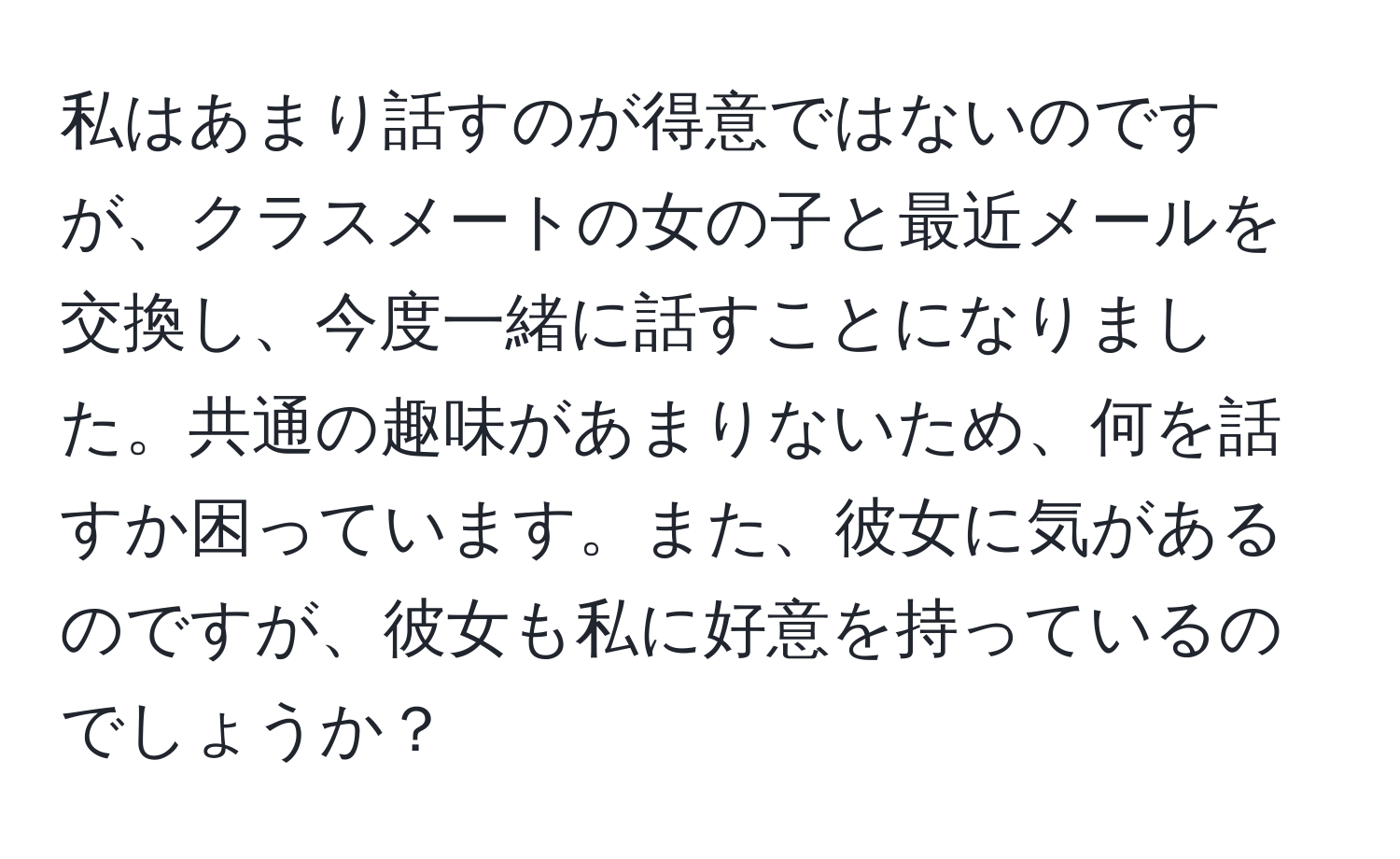 私はあまり話すのが得意ではないのですが、クラスメートの女の子と最近メールを交換し、今度一緒に話すことになりました。共通の趣味があまりないため、何を話すか困っています。また、彼女に気があるのですが、彼女も私に好意を持っているのでしょうか？