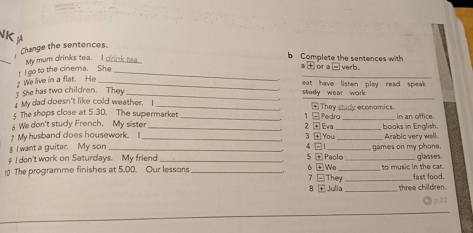 NK A 
Change the sentences. 
_ 
b Complete the sentences with 
My mum drinks tea. I drink tea. a or a□verb. 
1 I go to the cinema. She_ 
2 We live in a flat. He_ 
_ 
eat have listen play read speak 
3 She has two children. They _study wear work 
4 My dad doesn't like cold weather. I_ 
_ 
+ They study economics. 
5 The shops close at 5.30. The supermarket _1 Pedro_ 
、 
in an office. 
6 We don't study French. My sister _2 Eva _books in English. 
7 My husband does housework. I _3 You _Arabic very well. 
8 I want a guitar. My son _4 1 _games on my phone. 
. 
9 I don't work on Saturdays. My friend __glasses. 
_. 5 Paolo 
; 6 + We 
10 The programme finishes at 5.00. Our lessons __to music in the car. 
7 They _fast food. 
8 + Julia _three children. 
p.22