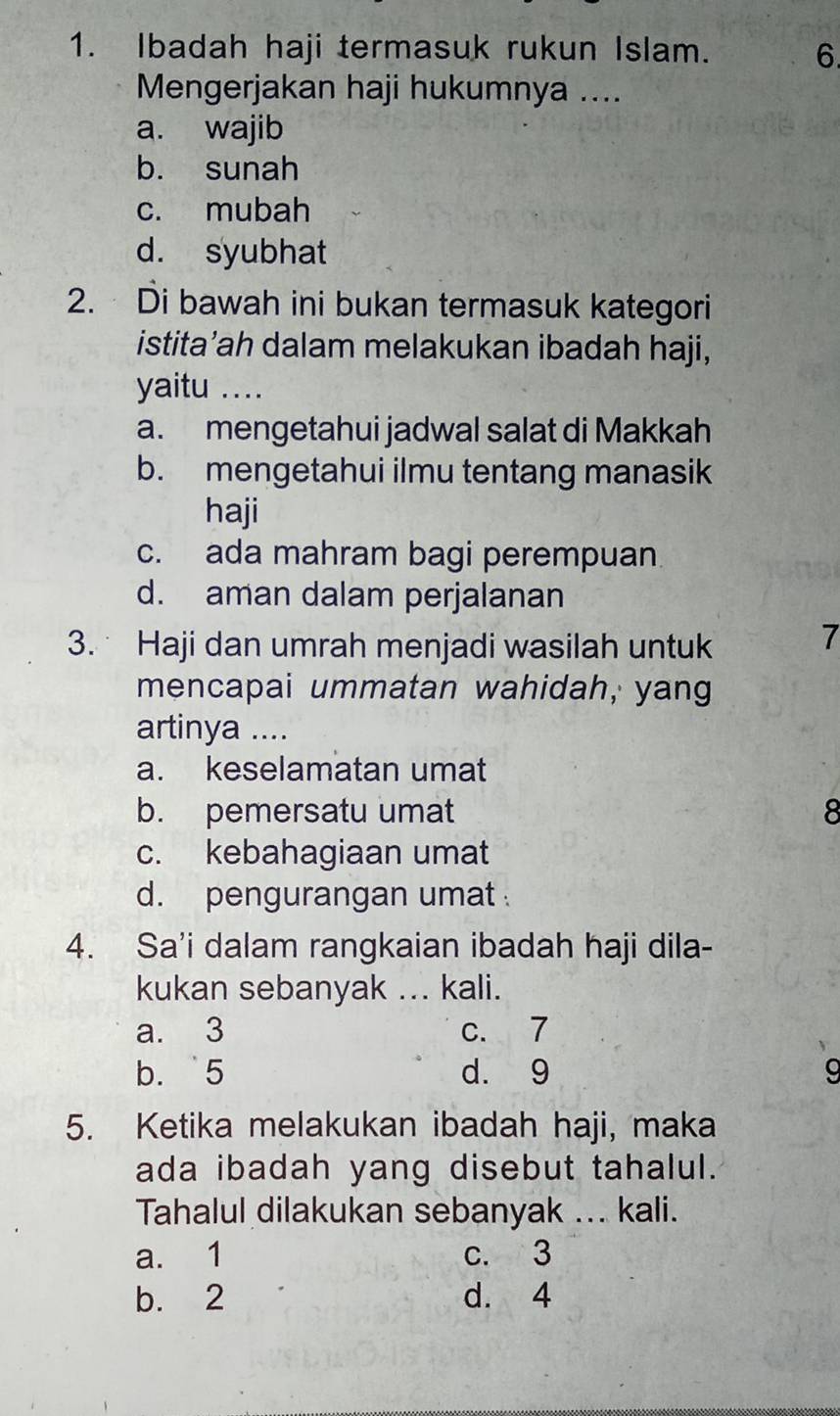 Ibadah haji termasuk rukun Islam. 6.
Mengerjakan haji hukumnya ....
a. wajib
b. sunah
c. mubah
d. syubhat
2. Di bawah ini bukan termasuk kategori
istita’ah dalam melakukan ibadah haji,
yaitu ...
a. mengetahui jadwal salat di Makkah
b. mengetahui ilmu tentang manasik
haji
c. ada mahram bagi perempuan
d. aman dalam perjalanan
3. Haji dan umrah menjadi wasilah untuk
7
mencapai ummatan wahidah, yang
artinya ....
a. keselamatan umat
b. pemersatu umat 8
c. kebahagiaan umat
d. pengurangan umat 
4. Sa’i dalam rangkaian ibadah haji dila-
kukan sebanyak ... kali.
a. 3 c. 7
b. ` 5 d. 9
5. Ketika melakukan ibadah haji, maka
ada ibadah yang disebut tahalul.
Tahalul dilakukan sebanyak ... kali.
a. 1 c. 3
b. 2 d. 4