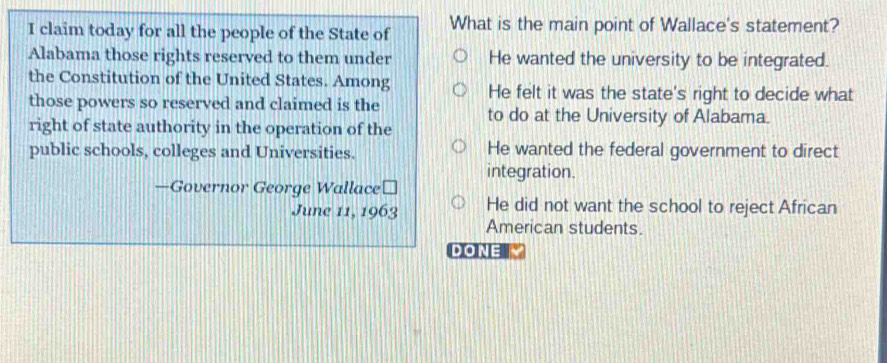 claim today for all the people of the State of What is the main point of Wallace's statement?
Alabama those rights reserved to them under He wanted the university to be integrated.
the Constitution of the United States. Among He felt it was the state's right to decide what
those powers so reserved and claimed is the
to do at the University of Alabama.
right of state authority in the operation of the
public schools, colleges and Universities. He wanted the federal government to direct
integration.
—Governor George Wallace≌
June 11, 1963 He did not want the school to reject African
American students.
DONE