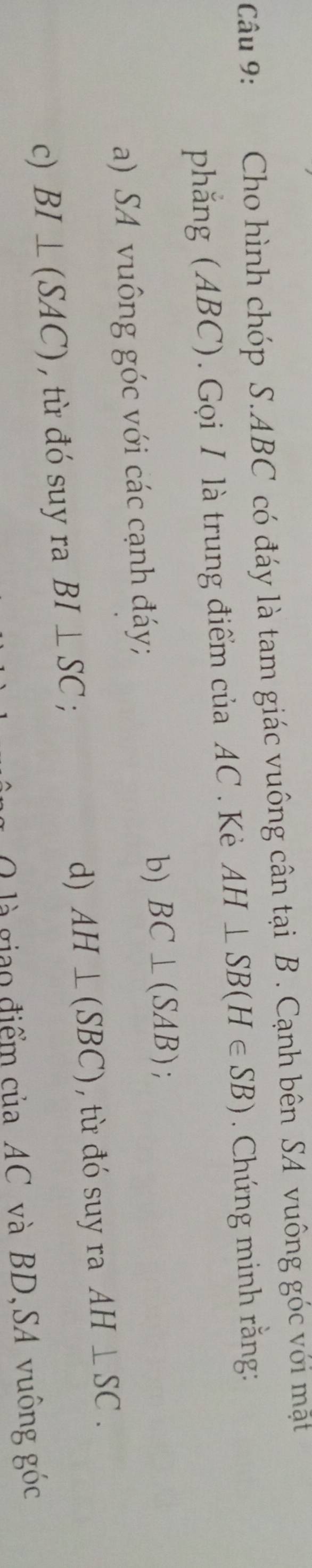 Cho hình chóp S. ABC có đáy là tam giác vuông cân tại B. Cạnh bên SA vuông góc với mặt
phăng (ABC). Gọi I là trung điểm của AC. Kẻè AH⊥ SB(H∈ SB) Chứng minh rằng:
a) SA vuông góc với các cạnh đáy;
b) BC⊥ (SAB);
c) BI⊥ (SAC) , từ đó suy ra BI⊥ SC.
d) AH⊥ (SBC) , từ đó suy ra AH⊥ SC. 
O là giao điểm của AC và BD,SA vuông góc