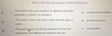 Match the text structures to their definitions.
1. The author sets up a problem or dilemma and then a. comparison/contrast
provides a solution to resolve it.
2. The author shows the direct result of some type of b. problem/solution
action.
The author pairs two things together to show the c. cause/effect
3. similarities and differences between the two.