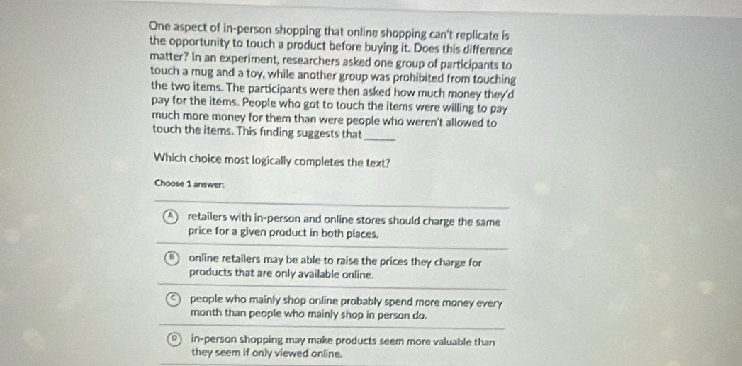 One aspect of in-person shopping that online shopping can't replicate is
the opportunity to touch a product before buying it. Does this difference
matter? In an experiment, researchers asked one group of participants to
touch a mug and a toy, while another group was prohibited from touching
the two items. The participants were then asked how much money they'd
pay for the items. People who got to touch the items were willing to pay
much more money for them than were people who weren't allowed to
touch the items. This finding suggests that_
Which choice most logically completes the text?
Choose 1 answer:
retailers with in-person and online stores should charge the same
price for a given product in both places.
online retailers may be able to raise the prices they charge for
products that are only available online.
people who mainly shop online probably spend more money every
month than people who mainly shop in person do.
in-person shopping may make products seem more valuable than
they seem if only viewed online.