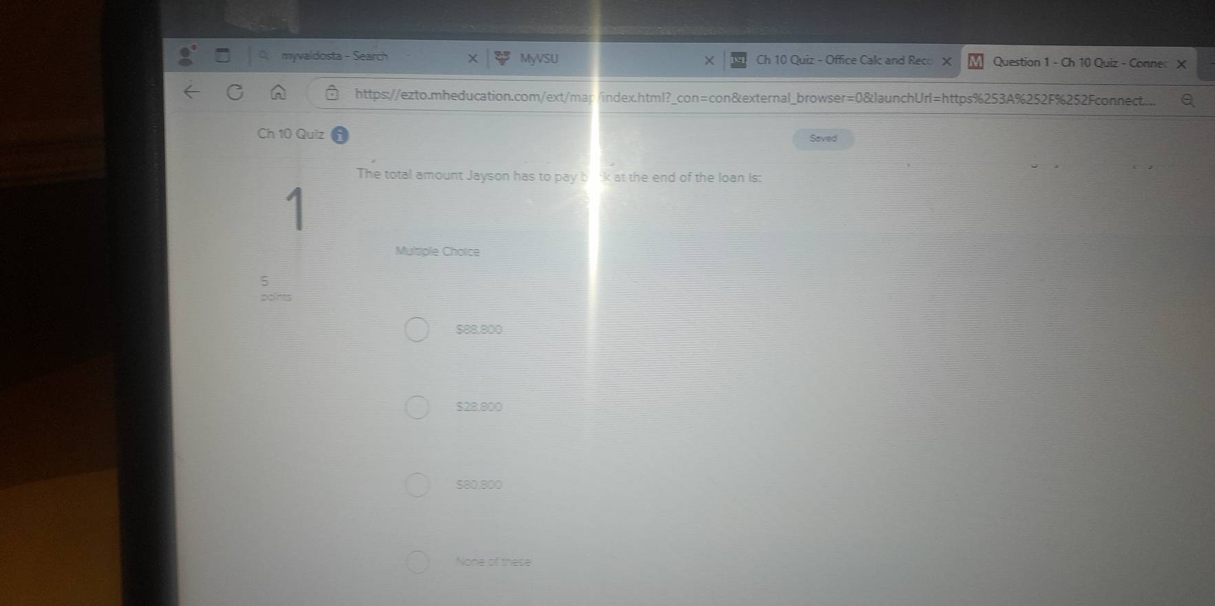 myvaldosta - Search MyVSU Ch 10 Quiz - Office Calc and Reco Question 1 - Ch 10 Quiz - Conner X
https://ezto.mheducation.com/ext/map/index.html?_con=con&external_browser=0&launchUrl=https%253A%252F%252Fconnect..
Ch 10 Quiz Saved
The total amount Jayson has to pay bok at the end of the loan is:
Multiple Cholce
5
pon
$88,800
$28,800
$80.800
None of these