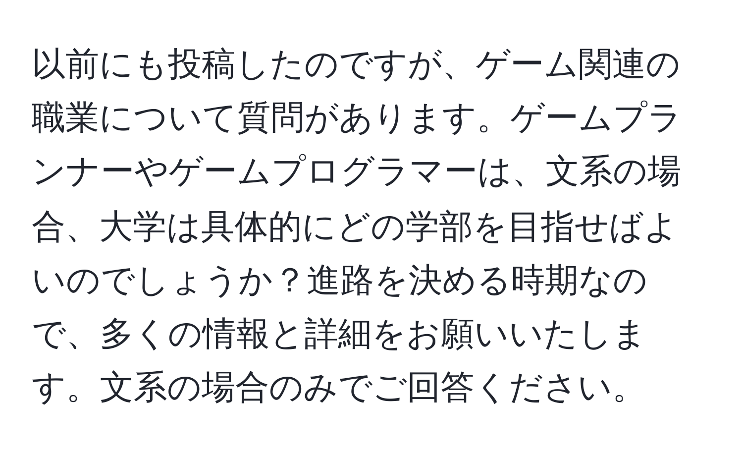 以前にも投稿したのですが、ゲーム関連の職業について質問があります。ゲームプランナーやゲームプログラマーは、文系の場合、大学は具体的にどの学部を目指せばよいのでしょうか？進路を決める時期なので、多くの情報と詳細をお願いいたします。文系の場合のみでご回答ください。