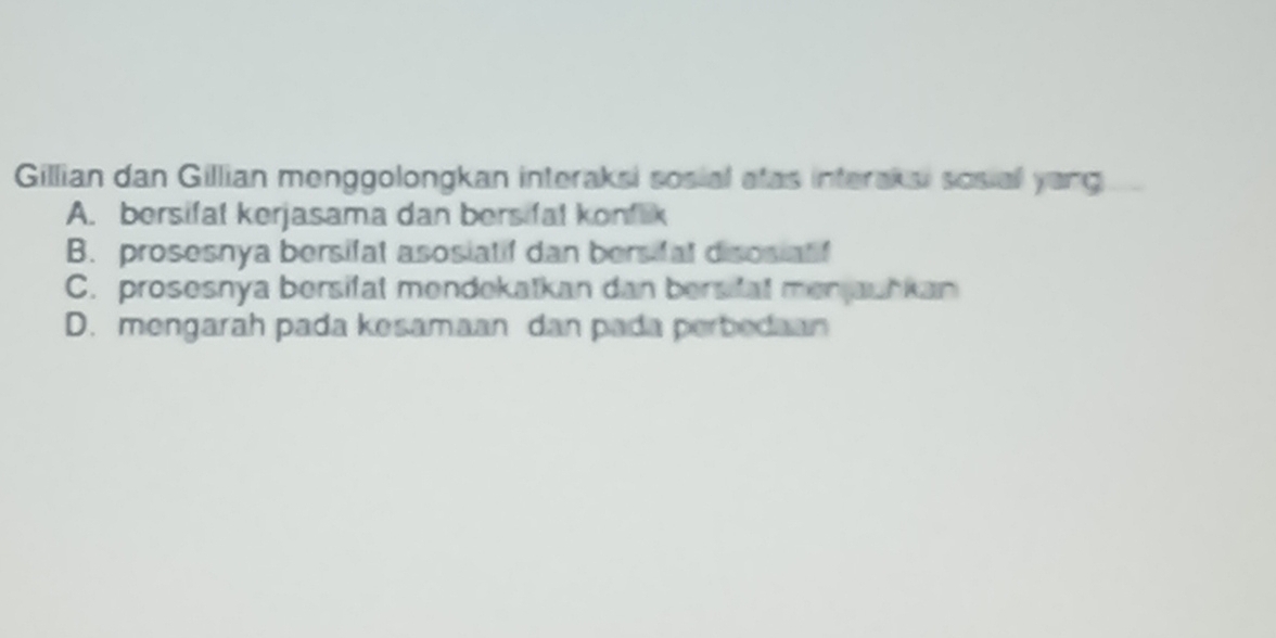 Gillian dan Gillian menggolongkan interaksi sosial atas interaksi sosial yong
A. bersifat kerjasama dan bersifal konflik
B. prosesnya bersifat asosiatif dan bersifal disosiatf
C. prosesnya bersifat mendekatkan dan bersfat menjauhkan
D. mengarah pada kesamaan dan pada perbedaan