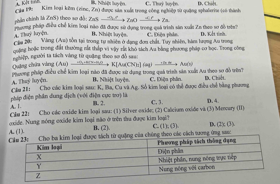 A. Kết tinh.
B. Nhiệt luyện. C. Thuỷ luyện. D. Chiết.
Câu 19: Kim loại kẽm (zinc, Zn) 0 được sản xuất trong công nghiệp từ quặng sphalerite (có thành
phần chính là ZnS) theo sơ đồ: ZnSxrightarrow +O_2.t°ZnOxrightarrow +C,t°Zn.
Phương pháp điều chế kim loại nào đã được sử dụng trong quá trình sản xuất Zn theo sơ đồ trên?
A. Thuỷ luyện. B. Nhiệt luyện. C. Điện phân. D. Kết tinh.
Câu 20: Vàng (Au) tồn tại trong tự nhiên ở dạng đơn chất. Tuy nhiên, hàm lượng Au trong
quặng hoặc trong đất thường rất thấp vì vậy rất khó tách Au bằng phương pháp cơ học. Trong công
nghiệp, người ta tách vàng từ quặng theo sơ đồ sau:
Quặng chứa vàng (Au) (Au) xrightarrow +O_2+KCN+H_2OK[Au(CN)_2](aq)xrightarrow +ZnduAu(s)
Phương pháp điều chế kim loại nào đã được sử dụng trong quá trình sản xuất Au theo sơ đồ trên?
B. Nhiệt luyện. C. Điện phân.
A. Thuỷ luyện. D. Chiết.
Câu 21: Cho các kim loại sau: K, Ba, Cu và Ag. Số kim loại có thể được điều chế bằng phương
pháp điện phân dung dịch (với điện cực trơ) là
B. 2.
A. 1. C. 3. D. 4.
Câu 22: Cho các oxide kim loại sau: (1) Silver oxide; (2) Calcium oxide và (3) Mercury (II)
oxide. Nung nóng oxide kim loại nào ở trên thu được kim loại?
A. (1).
B. (2). C. (1); (3). D. (2); (3).
ác cách tương ứng sau: