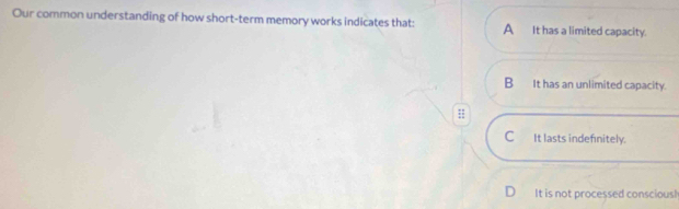 Our common understanding of how short-term memory works indicates that: A It has a limited capacity.
B It has an unlimited capacity.
C It lasts indefinitely.
D It is not processed conscious!